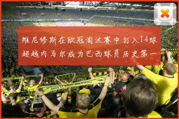 维尼修斯在欧冠淘汰赛中打入14球超越内马尔成为巴西球员历史第一人