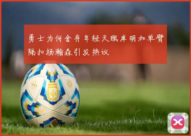 勇士为何舍弃年轻天赋库明加单臂隔扣杨瀚森引发热议
