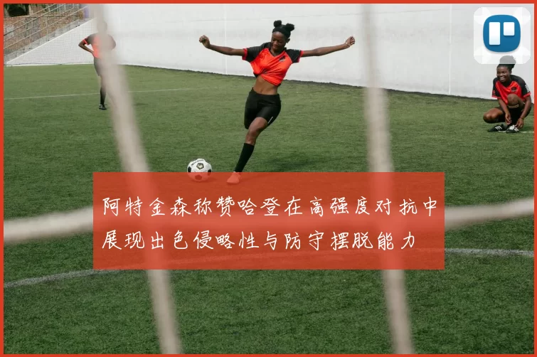 阿特金森称赞哈登在高强度对抗中展现出色侵略性与防守摆脱能力