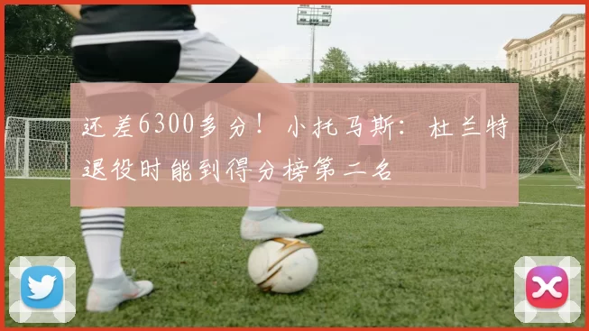 还差6300多分！小托马斯：杜兰特退役时能到得分榜第二名