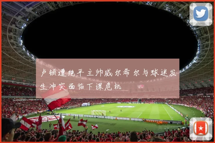 卢顿遭绝平主帅威尔希尔与球迷发生冲突面临下课危机