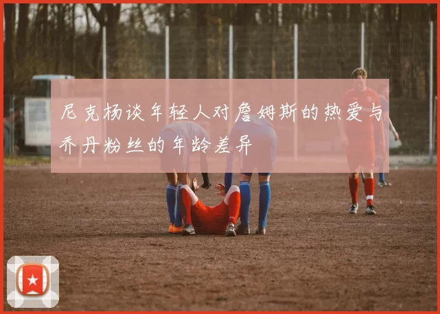 尼克杨谈年轻人对詹姆斯的热爱与乔丹粉丝的年龄差异