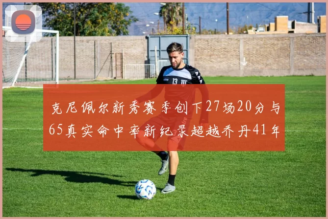 克尼佩尔新秀赛季创下27场20分与65真实命中率新纪录超越乔丹41年历史