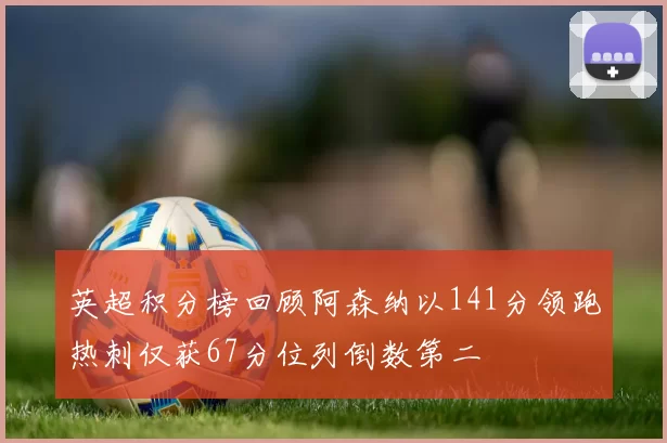 英超积分榜回顾阿森纳以141分领跑热刺仅获67分位列倒数第二