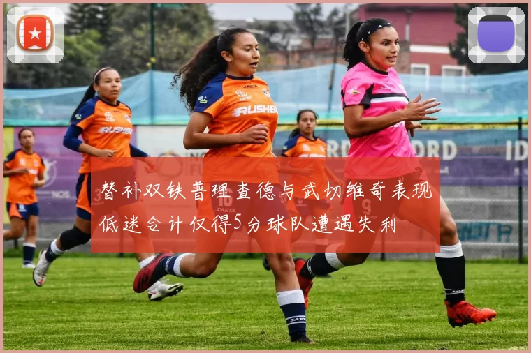 替补双铁普理查德与武切维奇表现低迷合计仅得5分球队遭遇失利