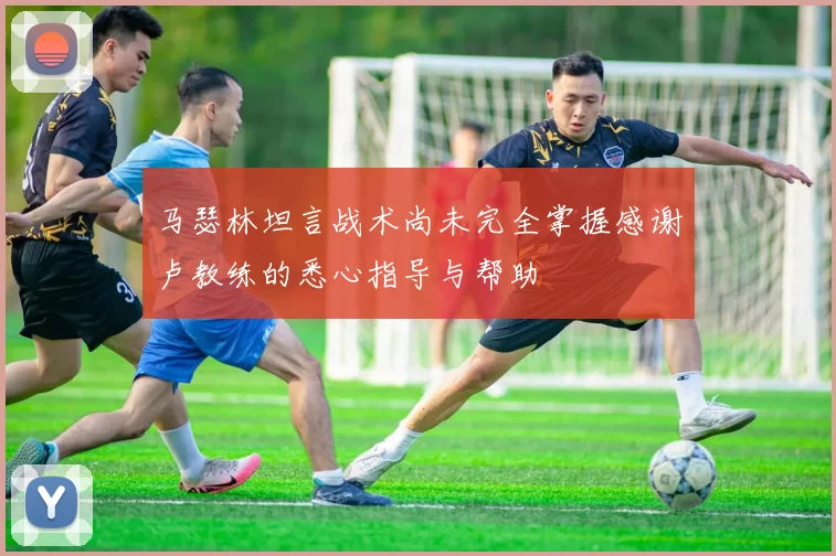 马瑟林坦言战术尚未完全掌握感谢卢教练的悉心指导与帮助