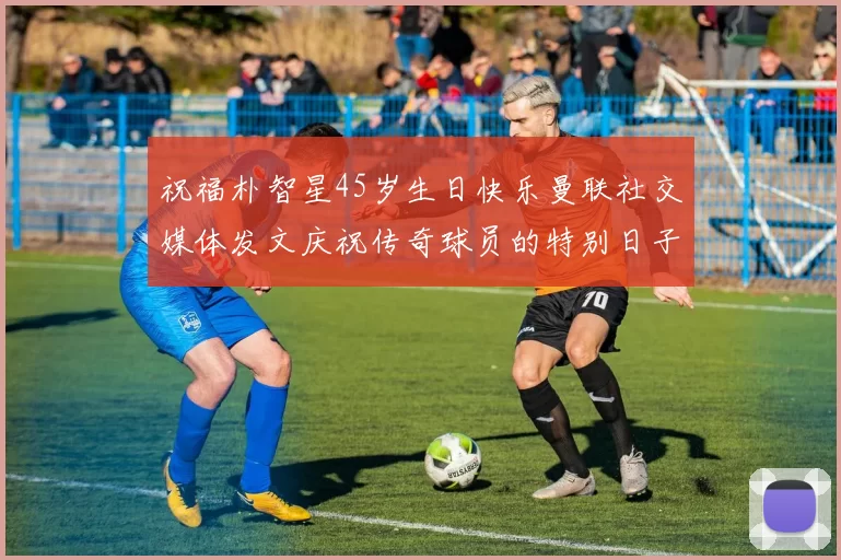 祝福朴智星45岁生日快乐曼联社交媒体发文庆祝传奇球员的特别日子
