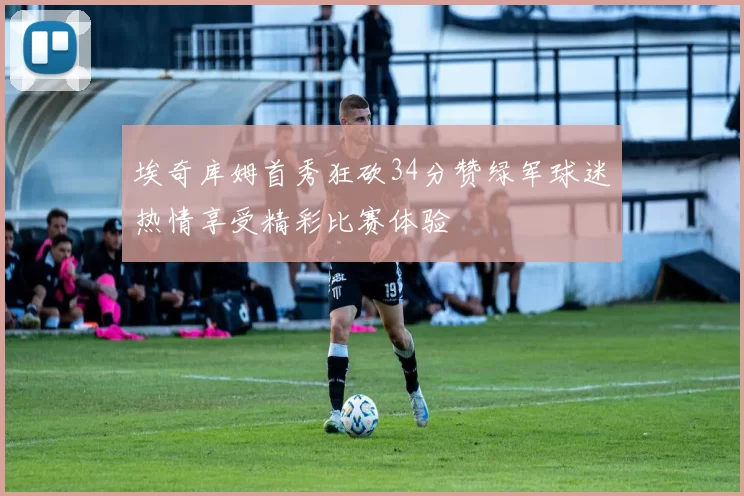 埃奇库姆首秀狂砍34分赞绿军球迷热情享受精彩比赛体验