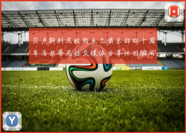 贝卢斯科尼收购米兰俱乐部四十周年马尔蒂尼社交媒体分享怀旧瞬间