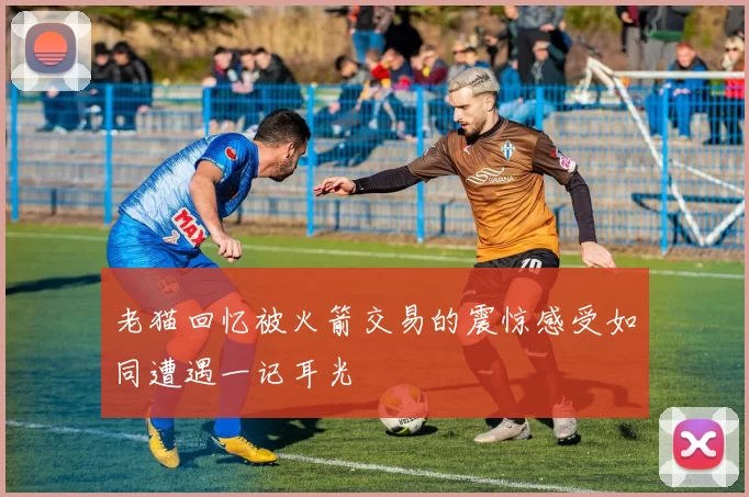 老猫回忆被火箭交易的震惊感受如同遭遇一记耳光
