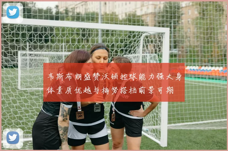 韦斯布朗盛赞沃顿控球能力强大身体素质优越与梅努搭档前景可期