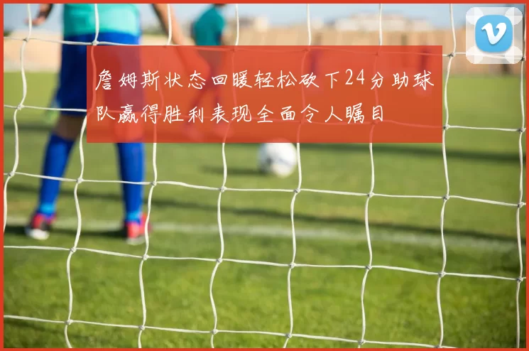 詹姆斯状态回暖轻松砍下24分助球队赢得胜利表现全面令人瞩目