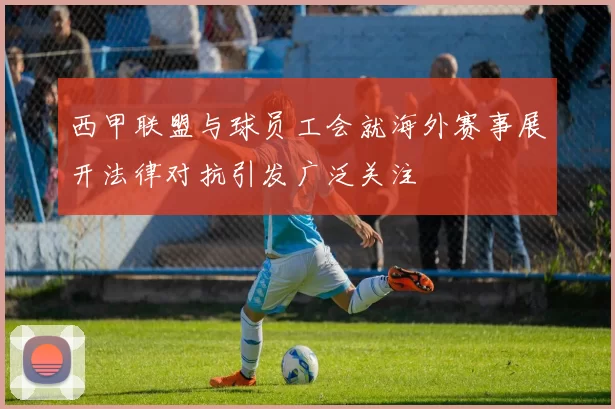 西甲联盟与球员工会就海外赛事展开法律对抗引发广泛关注