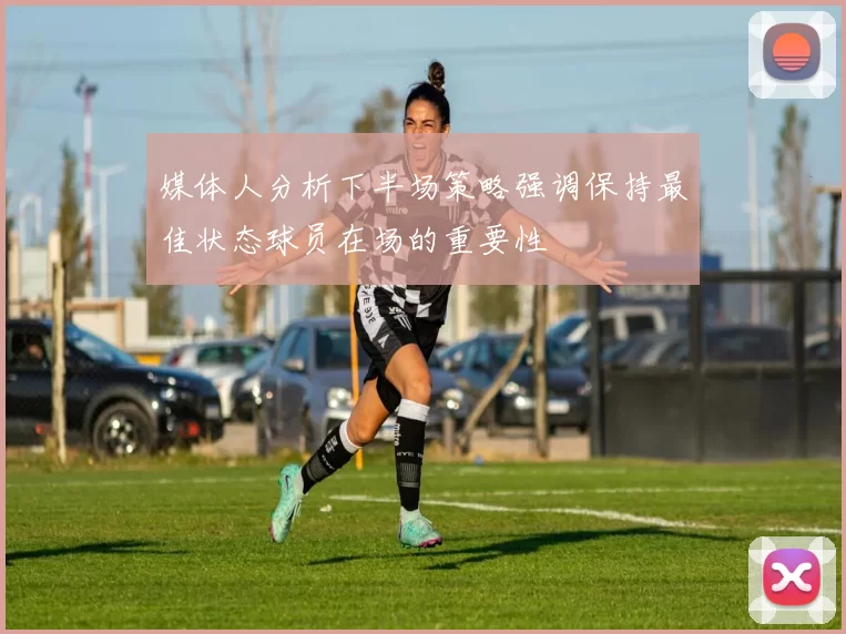 媒体人分析下半场策略强调保持最佳状态球员在场的重要性
