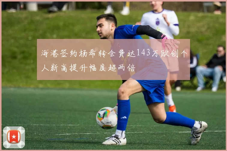 海港签约杨希转会费达143万欧创个人新高提升幅度超两倍