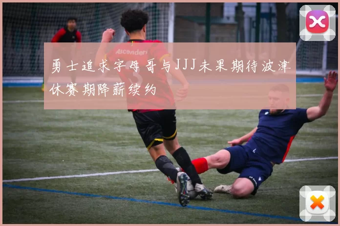 勇士追求字母哥与JJJ未果期待波津休赛期降薪续约