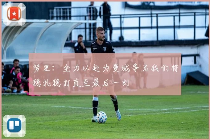 努里：全力以赴为曼城争光我们将稳扎稳打直至最后一刻